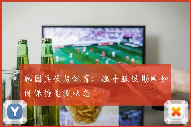 韩国兵役与体育：选手服役期间如何保持竞技状态