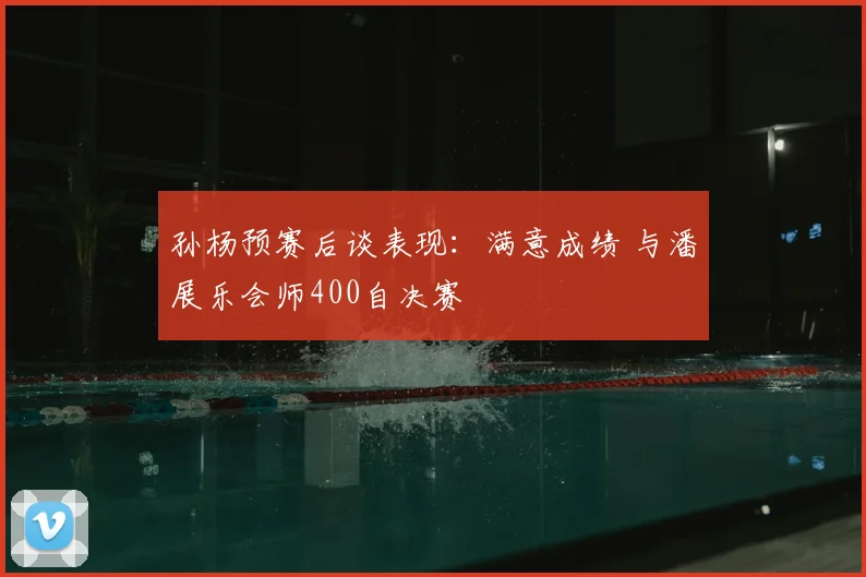 孙杨预赛后谈表现：满意成绩 与潘展乐会师400自决赛