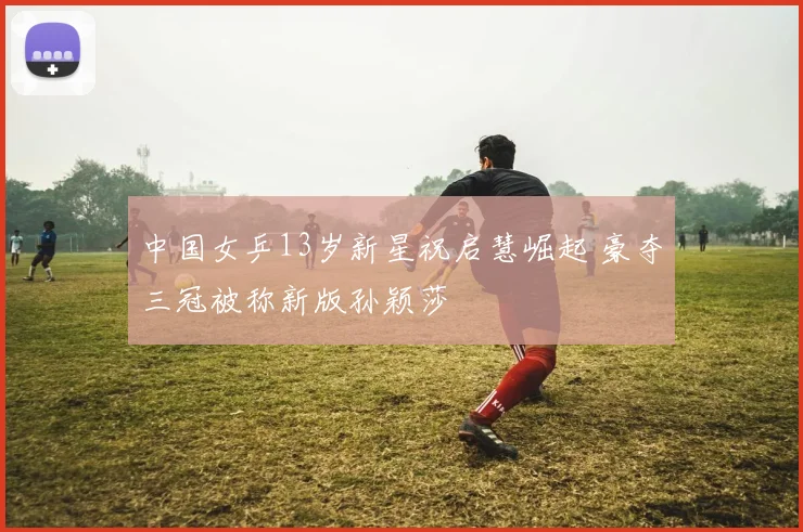 中国女乒13岁新星祝启慧崛起 豪夺三冠被称新版孙颖莎