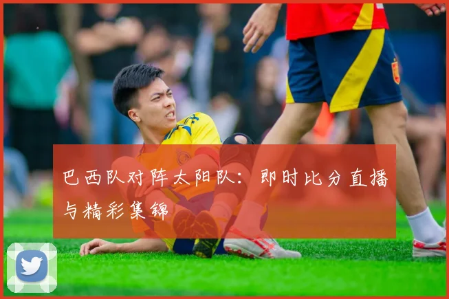巴西队对阵太阳队：即时比分直播与精彩集锦