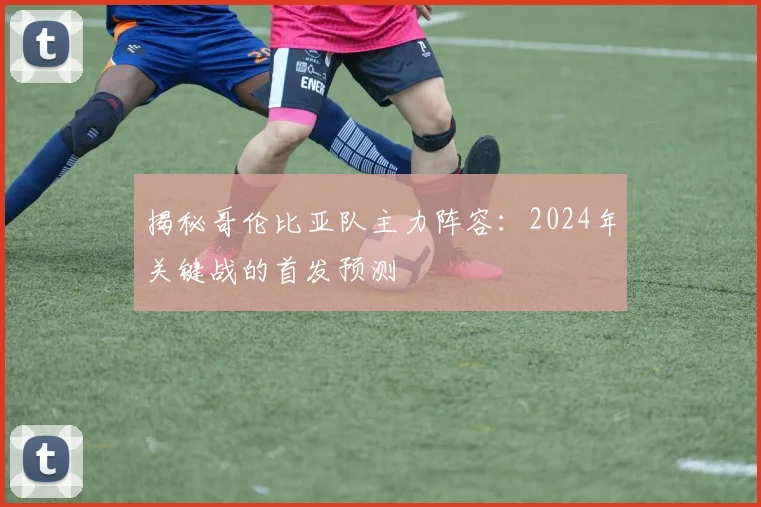 揭秘哥伦比亚队主力阵容：2024年关键战的首发预测