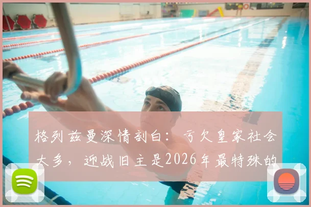 格列兹曼深情剖白：亏欠皇家社会太多，迎战旧主是2026年最特殊的决赛
