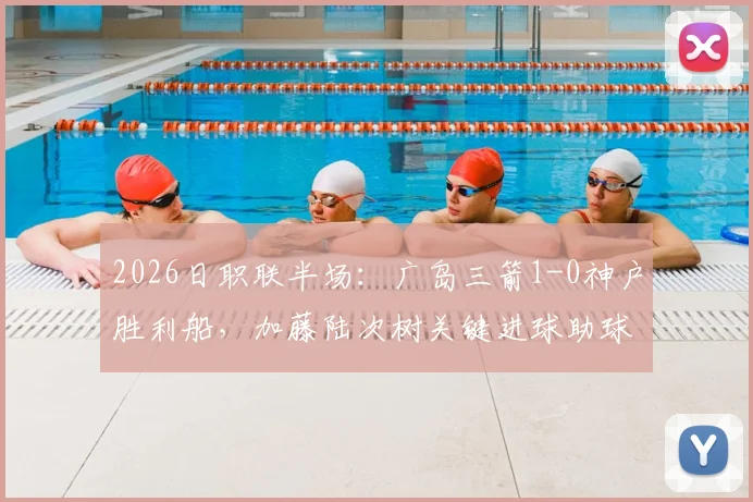 2026日职联半场：广岛三箭1-0神户胜利船，加藤陆次树关键进球助球队领先，最新比赛详情与技术统计汇总