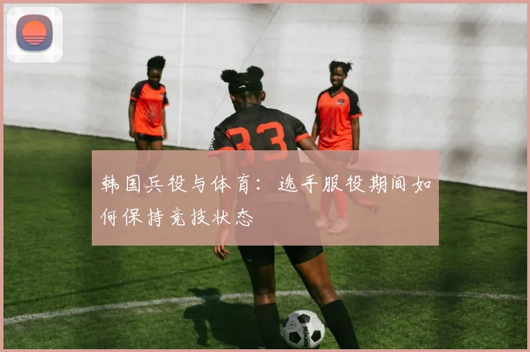 韩国兵役与体育：选手服役期间如何保持竞技状态