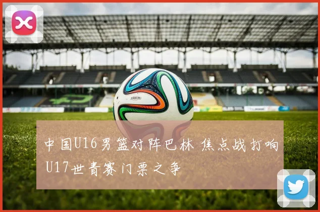 中国U16男篮对阵巴林 焦点战打响 U17世青赛门票之争