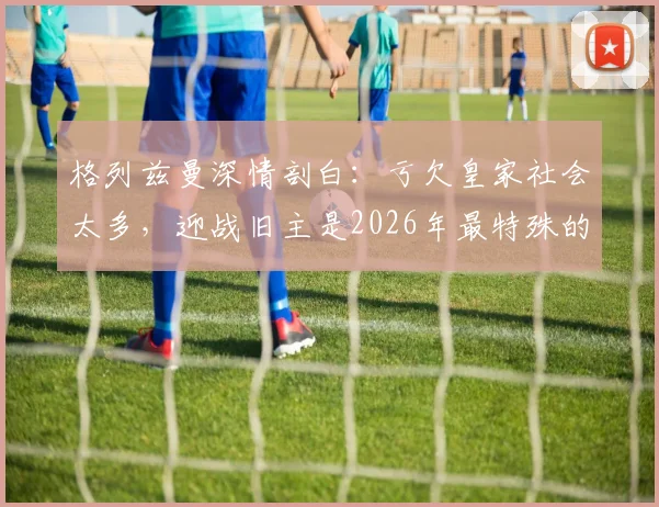 格列兹曼深情剖白：亏欠皇家社会太多，迎战旧主是2026年最特殊的决赛