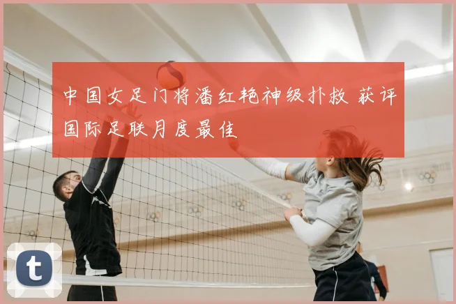 中国女足门将潘红艳神级扑救 获评国际足联月度最佳