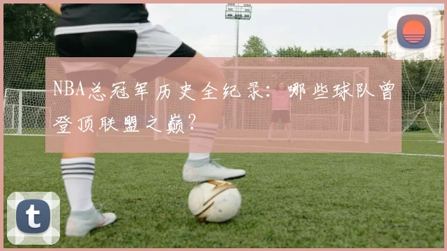 NBA总冠军历史全纪录：哪些球队曾登顶联盟之巅？