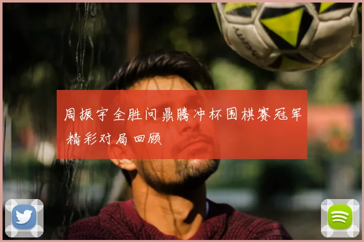 周振宇全胜问鼎腾冲杯围棋赛冠军 精彩对局回顾