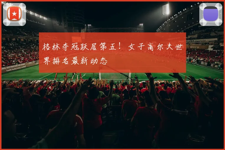 格林夺冠跃居第五！女子高尔夫世界排名最新动态