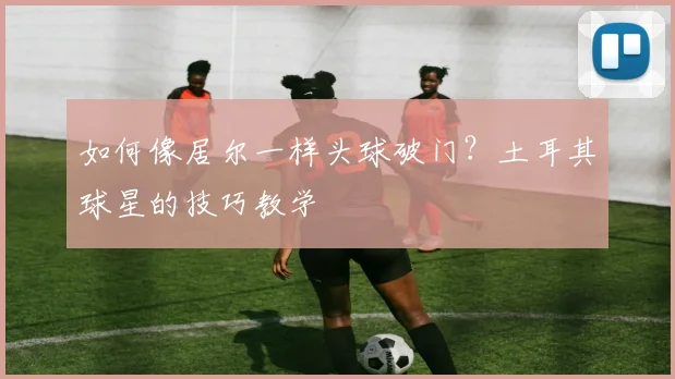 如何像居尔一样头球破门？土耳其球星的技巧教学