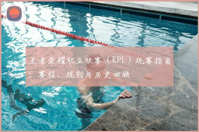 王者荣耀职业联赛（KPL）观赛指南：赛程、规则与历史回顾