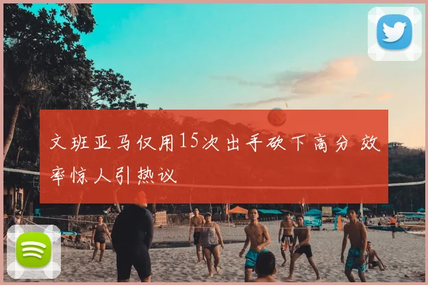 文班亚马仅用15次出手砍下高分 效率惊人引热议